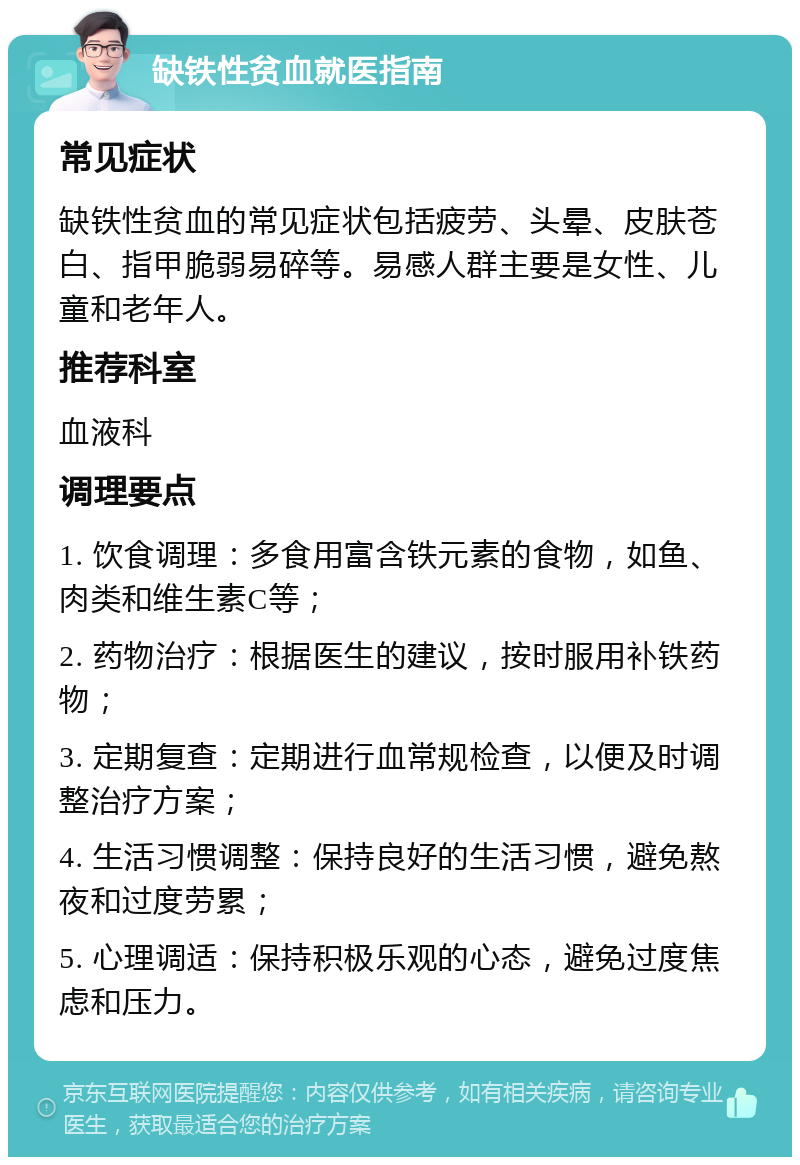 缺铁性贫血就医指南 常见症状 缺铁性贫血的常见症状包括疲劳、头晕、皮肤苍白、指甲脆弱易碎等。易感人群主要是女性、儿童和老年人。 推荐科室 血液科 调理要点 1. 饮食调理：多食用富含铁元素的食物，如鱼、肉类和维生素C等； 2. 药物治疗：根据医生的建议，按时服用补铁药物； 3. 定期复查：定期进行血常规检查，以便及时调整治疗方案； 4. 生活习惯调整：保持良好的生活习惯，避免熬夜和过度劳累； 5. 心理调适：保持积极乐观的心态，避免过度焦虑和压力。