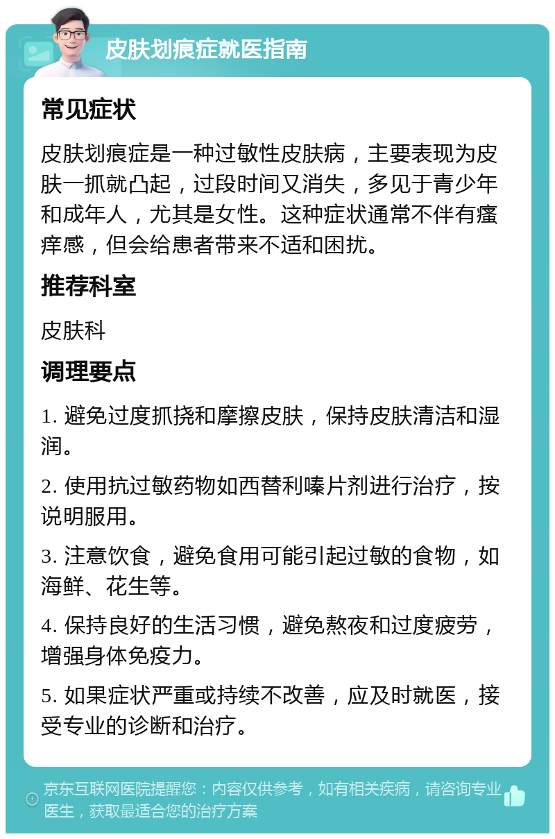 皮肤划痕症就医指南 常见症状 皮肤划痕症是一种过敏性皮肤病，主要表现为皮肤一抓就凸起，过段时间又消失，多见于青少年和成年人，尤其是女性。这种症状通常不伴有瘙痒感，但会给患者带来不适和困扰。 推荐科室 皮肤科 调理要点 1. 避免过度抓挠和摩擦皮肤，保持皮肤清洁和湿润。 2. 使用抗过敏药物如西替利嗪片剂进行治疗，按说明服用。 3. 注意饮食，避免食用可能引起过敏的食物，如海鲜、花生等。 4. 保持良好的生活习惯，避免熬夜和过度疲劳，增强身体免疫力。 5. 如果症状严重或持续不改善，应及时就医，接受专业的诊断和治疗。