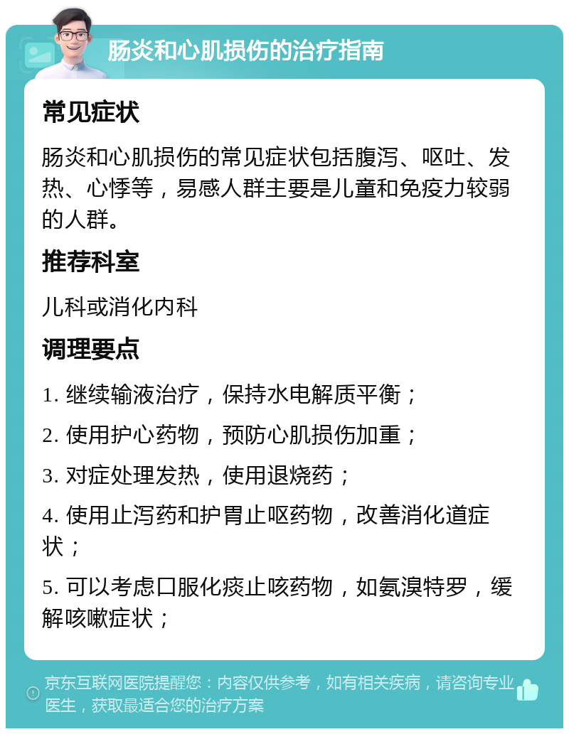 肠炎和心肌损伤的治疗指南 常见症状 肠炎和心肌损伤的常见症状包括腹泻、呕吐、发热、心悸等，易感人群主要是儿童和免疫力较弱的人群。 推荐科室 儿科或消化内科 调理要点 1. 继续输液治疗，保持水电解质平衡； 2. 使用护心药物，预防心肌损伤加重； 3. 对症处理发热，使用退烧药； 4. 使用止泻药和护胃止呕药物，改善消化道症状； 5. 可以考虑口服化痰止咳药物，如氨溴特罗，缓解咳嗽症状；