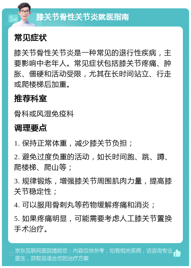 膝关节骨性关节炎就医指南 常见症状 膝关节骨性关节炎是一种常见的退行性疾病，主要影响中老年人。常见症状包括膝关节疼痛、肿胀、僵硬和活动受限，尤其在长时间站立、行走或爬楼梯后加重。 推荐科室 骨科或风湿免疫科 调理要点 1. 保持正常体重，减少膝关节负担； 2. 避免过度负重的活动，如长时间跑、跳、蹲、爬楼梯、爬山等； 3. 规律锻炼，增强膝关节周围肌肉力量，提高膝关节稳定性； 4. 可以服用骨刺丸等药物缓解疼痛和消炎； 5. 如果疼痛明显，可能需要考虑人工膝关节置换手术治疗。