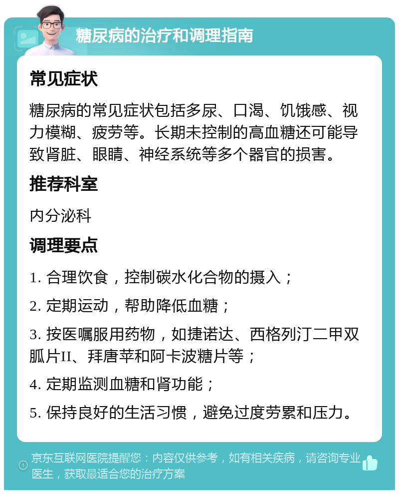 糖尿病的治疗和调理指南 常见症状 糖尿病的常见症状包括多尿、口渴、饥饿感、视力模糊、疲劳等。长期未控制的高血糖还可能导致肾脏、眼睛、神经系统等多个器官的损害。 推荐科室 内分泌科 调理要点 1. 合理饮食，控制碳水化合物的摄入； 2. 定期运动，帮助降低血糖； 3. 按医嘱服用药物，如捷诺达、西格列汀二甲双胍片II、拜唐苹和阿卡波糖片等； 4. 定期监测血糖和肾功能； 5. 保持良好的生活习惯，避免过度劳累和压力。