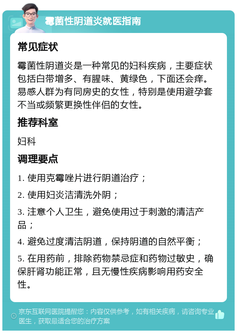 霉菌性阴道炎就医指南 常见症状 霉菌性阴道炎是一种常见的妇科疾病，主要症状包括白带增多、有腥味、黄绿色，下面还会痒。易感人群为有同房史的女性，特别是使用避孕套不当或频繁更换性伴侣的女性。 推荐科室 妇科 调理要点 1. 使用克霉唑片进行阴道治疗； 2. 使用妇炎洁清洗外阴； 3. 注意个人卫生，避免使用过于刺激的清洁产品； 4. 避免过度清洁阴道，保持阴道的自然平衡； 5. 在用药前，排除药物禁忌症和药物过敏史，确保肝肾功能正常，且无慢性疾病影响用药安全性。