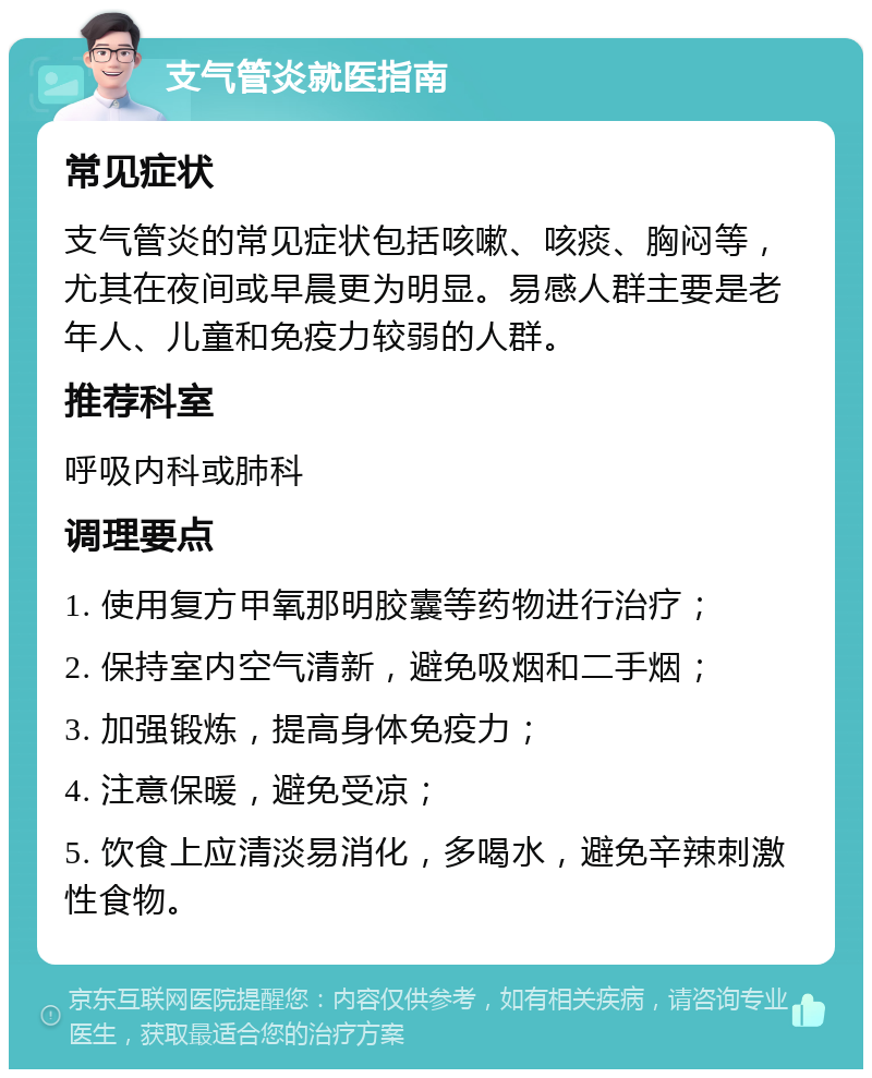 支气管炎就医指南 常见症状 支气管炎的常见症状包括咳嗽、咳痰、胸闷等，尤其在夜间或早晨更为明显。易感人群主要是老年人、儿童和免疫力较弱的人群。 推荐科室 呼吸内科或肺科 调理要点 1. 使用复方甲氧那明胶囊等药物进行治疗； 2. 保持室内空气清新，避免吸烟和二手烟； 3. 加强锻炼，提高身体免疫力； 4. 注意保暖，避免受凉； 5. 饮食上应清淡易消化，多喝水，避免辛辣刺激性食物。