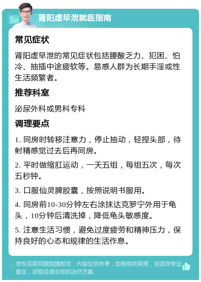 肾阳虚早泄就医指南 常见症状 肾阳虚早泄的常见症状包括腰酸乏力、犯困、怕冷、抽插中途疲软等。易感人群为长期手淫或性生活频繁者。 推荐科室 泌尿外科或男科专科 调理要点 1. 同房时转移注意力，停止抽动，轻捏头部，待射精感觉过去后再同房。 2. 平时做缩肛运动，一天五组，每组五次，每次五秒钟。 3. 口服仙灵脾胶囊，按照说明书服用。 4. 同房前10-30分钟左右涂抹达克罗宁外用于龟头，10分钟后清洗掉，降低龟头敏感度。 5. 注意生活习惯，避免过度疲劳和精神压力，保持良好的心态和规律的生活作息。