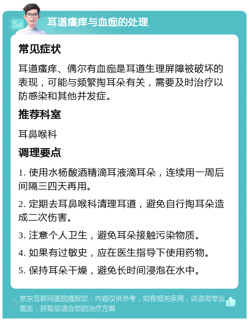 耳道瘙痒与血痂的处理 常见症状 耳道瘙痒、偶尔有血痂是耳道生理屏障被破坏的表现，可能与频繁掏耳朵有关，需要及时治疗以防感染和其他并发症。 推荐科室 耳鼻喉科 调理要点 1. 使用水杨酸酒精滴耳液滴耳朵，连续用一周后间隔三四天再用。 2. 定期去耳鼻喉科清理耳道，避免自行掏耳朵造成二次伤害。 3. 注意个人卫生，避免耳朵接触污染物质。 4. 如果有过敏史，应在医生指导下使用药物。 5. 保持耳朵干燥，避免长时间浸泡在水中。