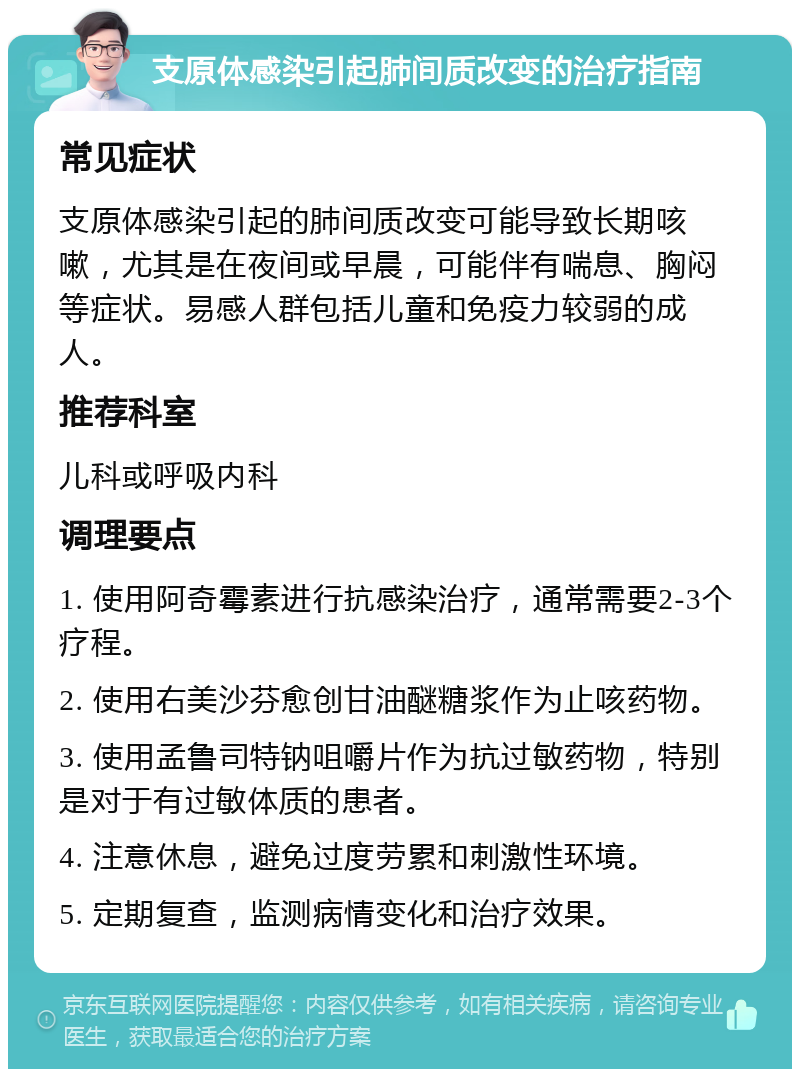 支原体感染引起肺间质改变的治疗指南 常见症状 支原体感染引起的肺间质改变可能导致长期咳嗽，尤其是在夜间或早晨，可能伴有喘息、胸闷等症状。易感人群包括儿童和免疫力较弱的成人。 推荐科室 儿科或呼吸内科 调理要点 1. 使用阿奇霉素进行抗感染治疗，通常需要2-3个疗程。 2. 使用右美沙芬愈创甘油醚糖浆作为止咳药物。 3. 使用孟鲁司特钠咀嚼片作为抗过敏药物，特别是对于有过敏体质的患者。 4. 注意休息，避免过度劳累和刺激性环境。 5. 定期复查，监测病情变化和治疗效果。