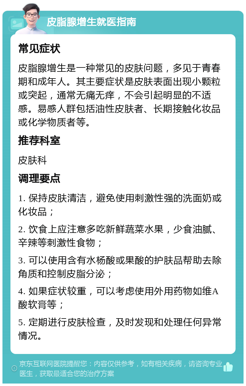 皮脂腺增生就医指南 常见症状 皮脂腺增生是一种常见的皮肤问题，多见于青春期和成年人。其主要症状是皮肤表面出现小颗粒或突起，通常无痛无痒，不会引起明显的不适感。易感人群包括油性皮肤者、长期接触化妆品或化学物质者等。 推荐科室 皮肤科 调理要点 1. 保持皮肤清洁，避免使用刺激性强的洗面奶或化妆品； 2. 饮食上应注意多吃新鲜蔬菜水果，少食油腻、辛辣等刺激性食物； 3. 可以使用含有水杨酸或果酸的护肤品帮助去除角质和控制皮脂分泌； 4. 如果症状较重，可以考虑使用外用药物如维A酸软膏等； 5. 定期进行皮肤检查，及时发现和处理任何异常情况。