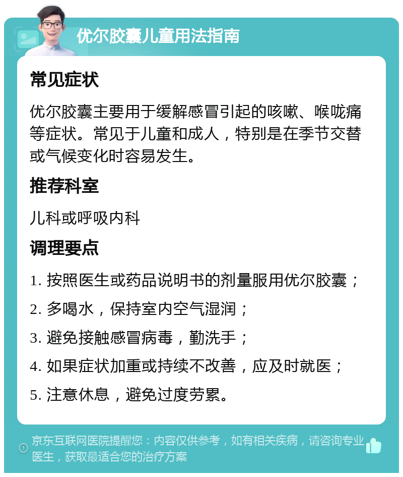 优尔胶囊儿童用法指南 常见症状 优尔胶囊主要用于缓解感冒引起的咳嗽、喉咙痛等症状。常见于儿童和成人，特别是在季节交替或气候变化时容易发生。 推荐科室 儿科或呼吸内科 调理要点 1. 按照医生或药品说明书的剂量服用优尔胶囊； 2. 多喝水，保持室内空气湿润； 3. 避免接触感冒病毒，勤洗手； 4. 如果症状加重或持续不改善，应及时就医； 5. 注意休息，避免过度劳累。