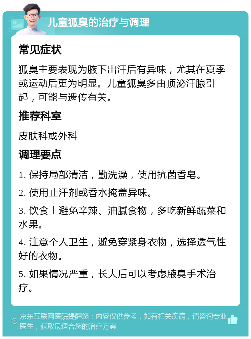 儿童狐臭的治疗与调理 常见症状 狐臭主要表现为腋下出汗后有异味，尤其在夏季或运动后更为明显。儿童狐臭多由顶泌汗腺引起，可能与遗传有关。 推荐科室 皮肤科或外科 调理要点 1. 保持局部清洁，勤洗澡，使用抗菌香皂。 2. 使用止汗剂或香水掩盖异味。 3. 饮食上避免辛辣、油腻食物，多吃新鲜蔬菜和水果。 4. 注意个人卫生，避免穿紧身衣物，选择透气性好的衣物。 5. 如果情况严重，长大后可以考虑腋臭手术治疗。