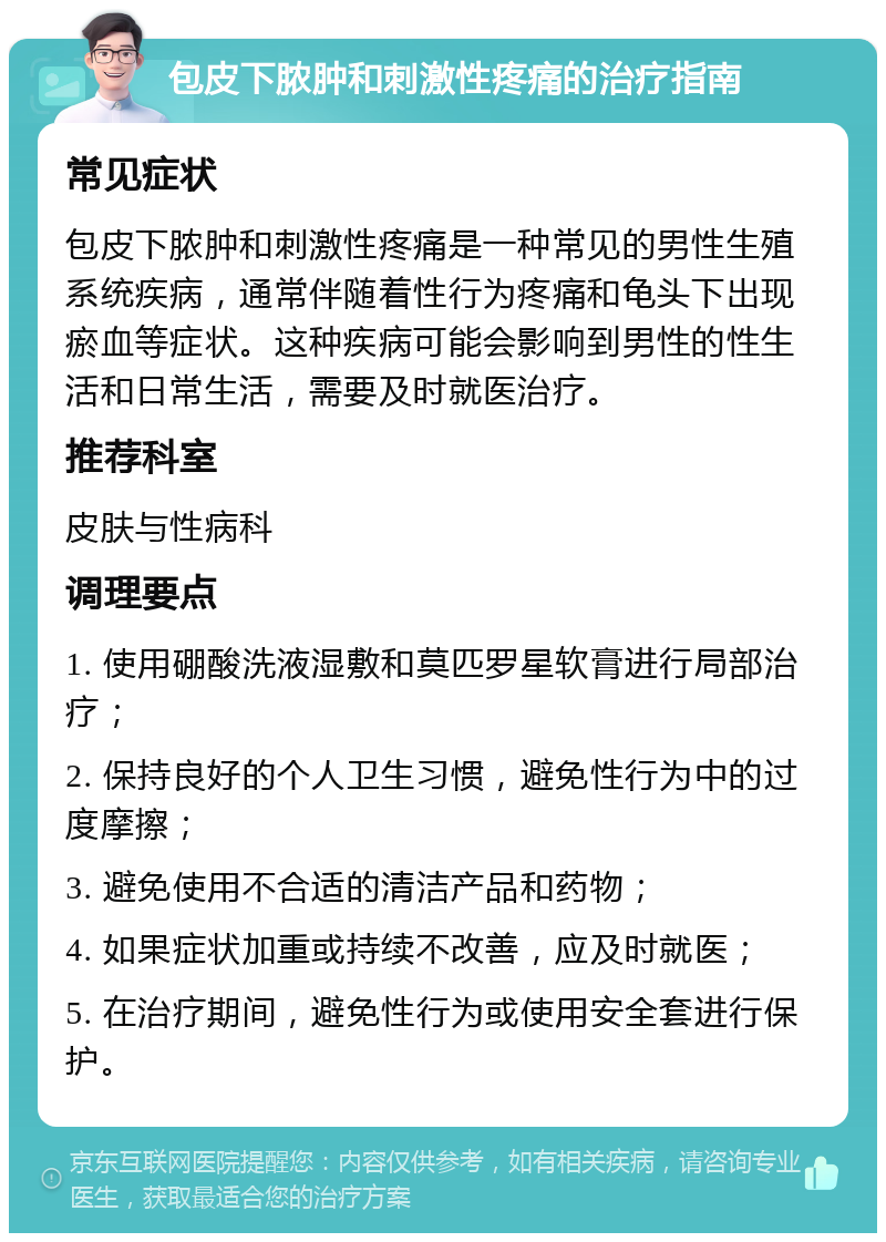 包皮下脓肿和刺激性疼痛的治疗指南 常见症状 包皮下脓肿和刺激性疼痛是一种常见的男性生殖系统疾病，通常伴随着性行为疼痛和龟头下出现瘀血等症状。这种疾病可能会影响到男性的性生活和日常生活，需要及时就医治疗。 推荐科室 皮肤与性病科 调理要点 1. 使用硼酸洗液湿敷和莫匹罗星软膏进行局部治疗； 2. 保持良好的个人卫生习惯，避免性行为中的过度摩擦； 3. 避免使用不合适的清洁产品和药物； 4. 如果症状加重或持续不改善，应及时就医； 5. 在治疗期间，避免性行为或使用安全套进行保护。