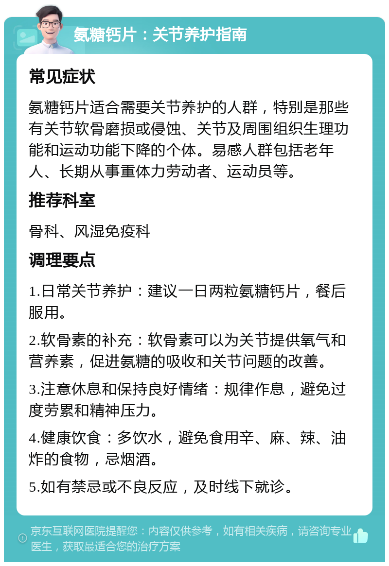 氨糖钙片：关节养护指南 常见症状 氨糖钙片适合需要关节养护的人群，特别是那些有关节软骨磨损或侵蚀、关节及周围组织生理功能和运动功能下降的个体。易感人群包括老年人、长期从事重体力劳动者、运动员等。 推荐科室 骨科、风湿免疫科 调理要点 1.日常关节养护：建议一日两粒氨糖钙片，餐后服用。 2.软骨素的补充：软骨素可以为关节提供氧气和营养素，促进氨糖的吸收和关节问题的改善。 3.注意休息和保持良好情绪：规律作息，避免过度劳累和精神压力。 4.健康饮食：多饮水，避免食用辛、麻、辣、油炸的食物，忌烟酒。 5.如有禁忌或不良反应，及时线下就诊。