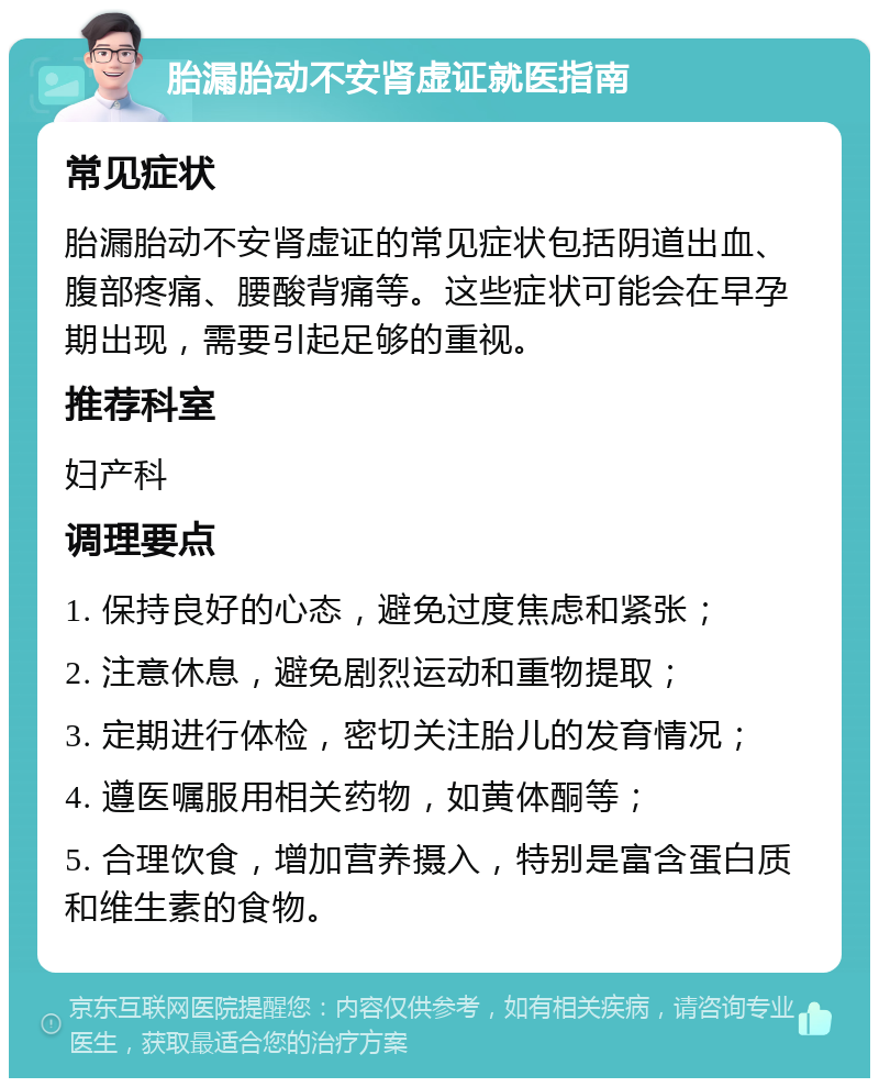 胎漏胎动不安肾虚证就医指南 常见症状 胎漏胎动不安肾虚证的常见症状包括阴道出血、腹部疼痛、腰酸背痛等。这些症状可能会在早孕期出现，需要引起足够的重视。 推荐科室 妇产科 调理要点 1. 保持良好的心态，避免过度焦虑和紧张； 2. 注意休息，避免剧烈运动和重物提取； 3. 定期进行体检，密切关注胎儿的发育情况； 4. 遵医嘱服用相关药物，如黄体酮等； 5. 合理饮食，增加营养摄入，特别是富含蛋白质和维生素的食物。