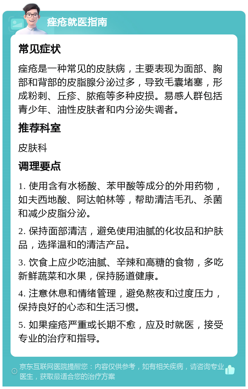 痤疮就医指南 常见症状 痤疮是一种常见的皮肤病，主要表现为面部、胸部和背部的皮脂腺分泌过多，导致毛囊堵塞，形成粉刺、丘疹、脓疱等多种皮损。易感人群包括青少年、油性皮肤者和内分泌失调者。 推荐科室 皮肤科 调理要点 1. 使用含有水杨酸、苯甲酸等成分的外用药物，如夫西地酸、阿达帕林等，帮助清洁毛孔、杀菌和减少皮脂分泌。 2. 保持面部清洁，避免使用油腻的化妆品和护肤品，选择温和的清洁产品。 3. 饮食上应少吃油腻、辛辣和高糖的食物，多吃新鲜蔬菜和水果，保持肠道健康。 4. 注意休息和情绪管理，避免熬夜和过度压力，保持良好的心态和生活习惯。 5. 如果痤疮严重或长期不愈，应及时就医，接受专业的治疗和指导。