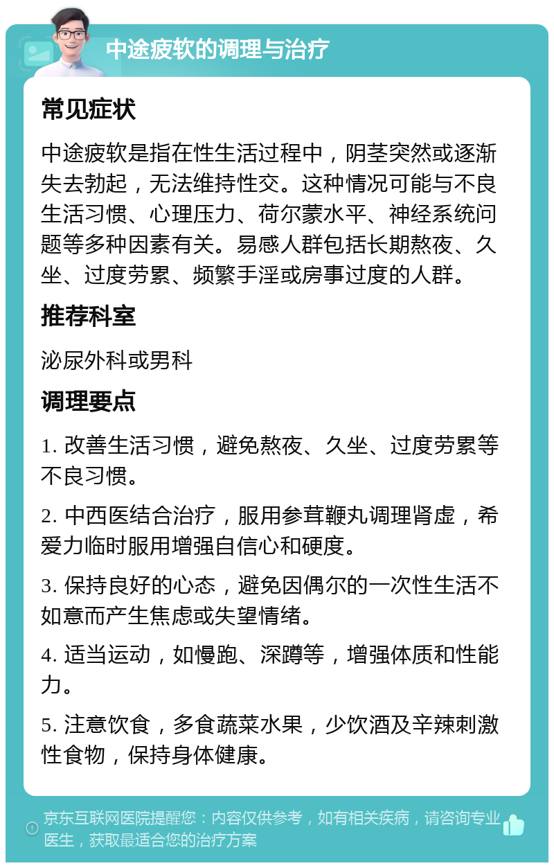 中途疲软的调理与治疗 常见症状 中途疲软是指在性生活过程中，阴茎突然或逐渐失去勃起，无法维持性交。这种情况可能与不良生活习惯、心理压力、荷尔蒙水平、神经系统问题等多种因素有关。易感人群包括长期熬夜、久坐、过度劳累、频繁手淫或房事过度的人群。 推荐科室 泌尿外科或男科 调理要点 1. 改善生活习惯，避免熬夜、久坐、过度劳累等不良习惯。 2. 中西医结合治疗，服用参茸鞭丸调理肾虚，希爱力临时服用增强自信心和硬度。 3. 保持良好的心态，避免因偶尔的一次性生活不如意而产生焦虑或失望情绪。 4. 适当运动，如慢跑、深蹲等，增强体质和性能力。 5. 注意饮食，多食蔬菜水果，少饮酒及辛辣刺激性食物，保持身体健康。