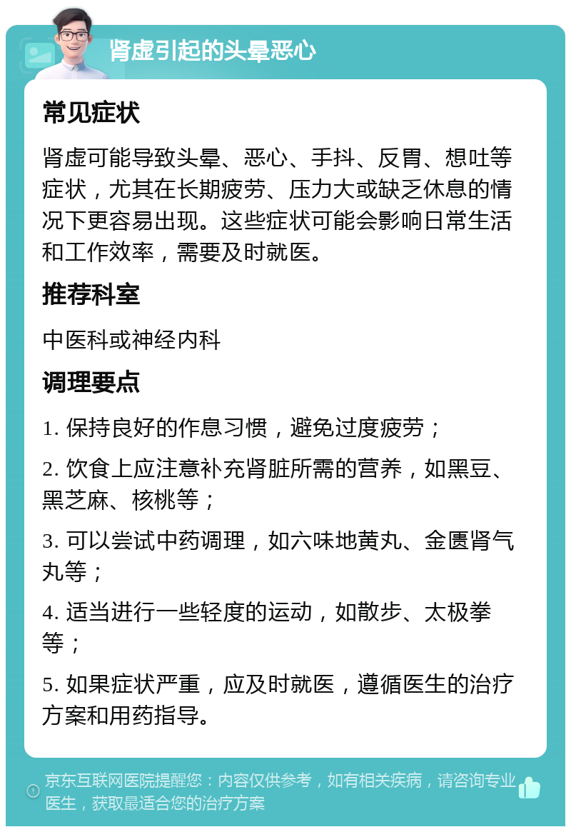 肾虚引起的头晕恶心 常见症状 肾虚可能导致头晕、恶心、手抖、反胃、想吐等症状，尤其在长期疲劳、压力大或缺乏休息的情况下更容易出现。这些症状可能会影响日常生活和工作效率，需要及时就医。 推荐科室 中医科或神经内科 调理要点 1. 保持良好的作息习惯，避免过度疲劳； 2. 饮食上应注意补充肾脏所需的营养，如黑豆、黑芝麻、核桃等； 3. 可以尝试中药调理，如六味地黄丸、金匮肾气丸等； 4. 适当进行一些轻度的运动，如散步、太极拳等； 5. 如果症状严重，应及时就医，遵循医生的治疗方案和用药指导。