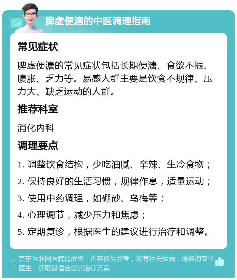 脾虚便溏的中医调理指南 常见症状 脾虚便溏的常见症状包括长期便溏、食欲不振、腹胀、乏力等。易感人群主要是饮食不规律、压力大、缺乏运动的人群。 推荐科室 消化内科 调理要点 1. 调整饮食结构，少吃油腻、辛辣、生冷食物； 2. 保持良好的生活习惯，规律作息，适量运动； 3. 使用中药调理，如硼砂、乌梅等； 4. 心理调节，减少压力和焦虑； 5. 定期复诊，根据医生的建议进行治疗和调整。