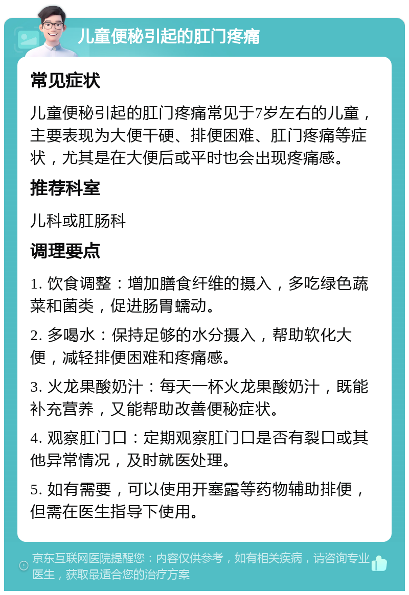 儿童便秘引起的肛门疼痛 常见症状 儿童便秘引起的肛门疼痛常见于7岁左右的儿童，主要表现为大便干硬、排便困难、肛门疼痛等症状，尤其是在大便后或平时也会出现疼痛感。 推荐科室 儿科或肛肠科 调理要点 1. 饮食调整：增加膳食纤维的摄入，多吃绿色蔬菜和菌类，促进肠胃蠕动。 2. 多喝水：保持足够的水分摄入，帮助软化大便，减轻排便困难和疼痛感。 3. 火龙果酸奶汁：每天一杯火龙果酸奶汁，既能补充营养，又能帮助改善便秘症状。 4. 观察肛门口：定期观察肛门口是否有裂口或其他异常情况，及时就医处理。 5. 如有需要，可以使用开塞露等药物辅助排便，但需在医生指导下使用。