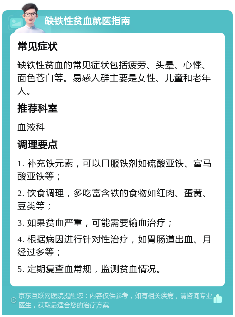 缺铁性贫血就医指南 常见症状 缺铁性贫血的常见症状包括疲劳、头晕、心悸、面色苍白等。易感人群主要是女性、儿童和老年人。 推荐科室 血液科 调理要点 1. 补充铁元素，可以口服铁剂如硫酸亚铁、富马酸亚铁等； 2. 饮食调理，多吃富含铁的食物如红肉、蛋黄、豆类等； 3. 如果贫血严重，可能需要输血治疗； 4. 根据病因进行针对性治疗，如胃肠道出血、月经过多等； 5. 定期复查血常规，监测贫血情况。