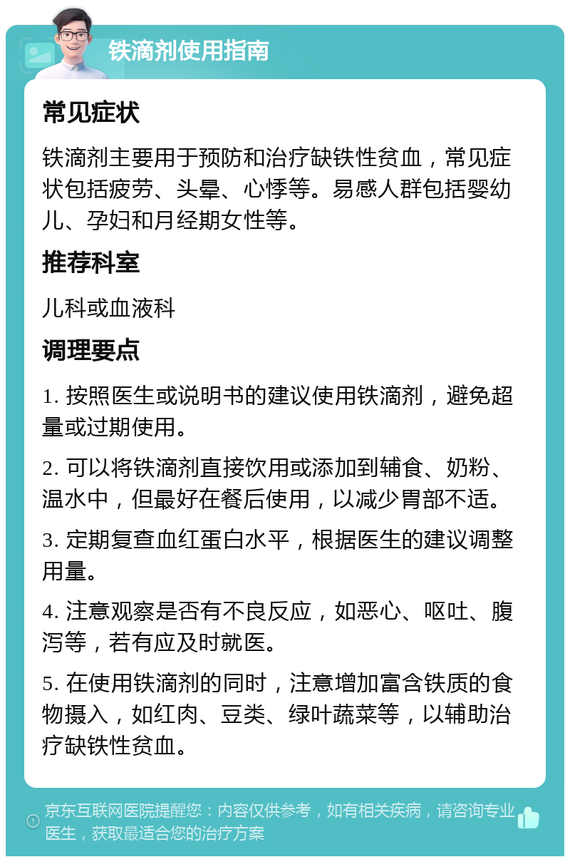 铁滴剂使用指南 常见症状 铁滴剂主要用于预防和治疗缺铁性贫血，常见症状包括疲劳、头晕、心悸等。易感人群包括婴幼儿、孕妇和月经期女性等。 推荐科室 儿科或血液科 调理要点 1. 按照医生或说明书的建议使用铁滴剂，避免超量或过期使用。 2. 可以将铁滴剂直接饮用或添加到辅食、奶粉、温水中，但最好在餐后使用，以减少胃部不适。 3. 定期复查血红蛋白水平，根据医生的建议调整用量。 4. 注意观察是否有不良反应，如恶心、呕吐、腹泻等，若有应及时就医。 5. 在使用铁滴剂的同时，注意增加富含铁质的食物摄入，如红肉、豆类、绿叶蔬菜等，以辅助治疗缺铁性贫血。