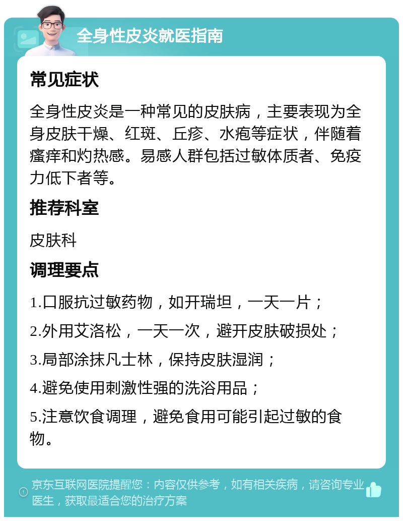 全身性皮炎就医指南 常见症状 全身性皮炎是一种常见的皮肤病，主要表现为全身皮肤干燥、红斑、丘疹、水疱等症状，伴随着瘙痒和灼热感。易感人群包括过敏体质者、免疫力低下者等。 推荐科室 皮肤科 调理要点 1.口服抗过敏药物，如开瑞坦，一天一片； 2.外用艾洛松，一天一次，避开皮肤破损处； 3.局部涂抹凡士林，保持皮肤湿润； 4.避免使用刺激性强的洗浴用品； 5.注意饮食调理，避免食用可能引起过敏的食物。