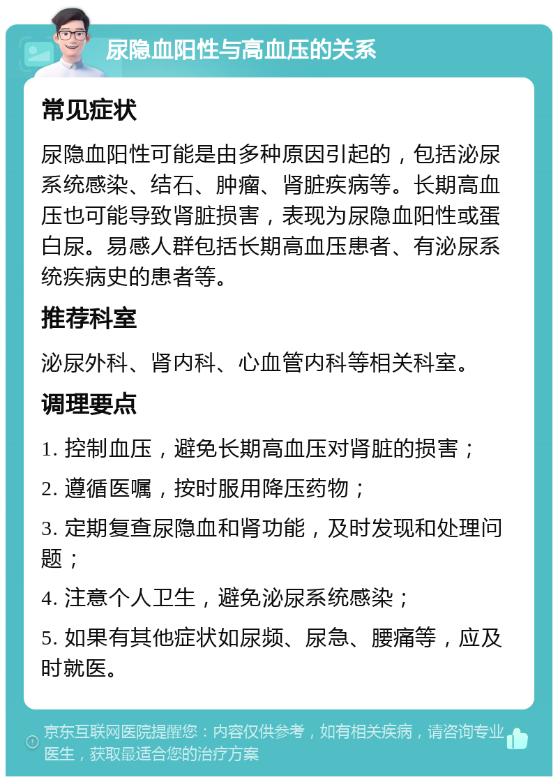 尿隐血阳性与高血压的关系 常见症状 尿隐血阳性可能是由多种原因引起的，包括泌尿系统感染、结石、肿瘤、肾脏疾病等。长期高血压也可能导致肾脏损害，表现为尿隐血阳性或蛋白尿。易感人群包括长期高血压患者、有泌尿系统疾病史的患者等。 推荐科室 泌尿外科、肾内科、心血管内科等相关科室。 调理要点 1. 控制血压，避免长期高血压对肾脏的损害； 2. 遵循医嘱，按时服用降压药物； 3. 定期复查尿隐血和肾功能，及时发现和处理问题； 4. 注意个人卫生，避免泌尿系统感染； 5. 如果有其他症状如尿频、尿急、腰痛等，应及时就医。