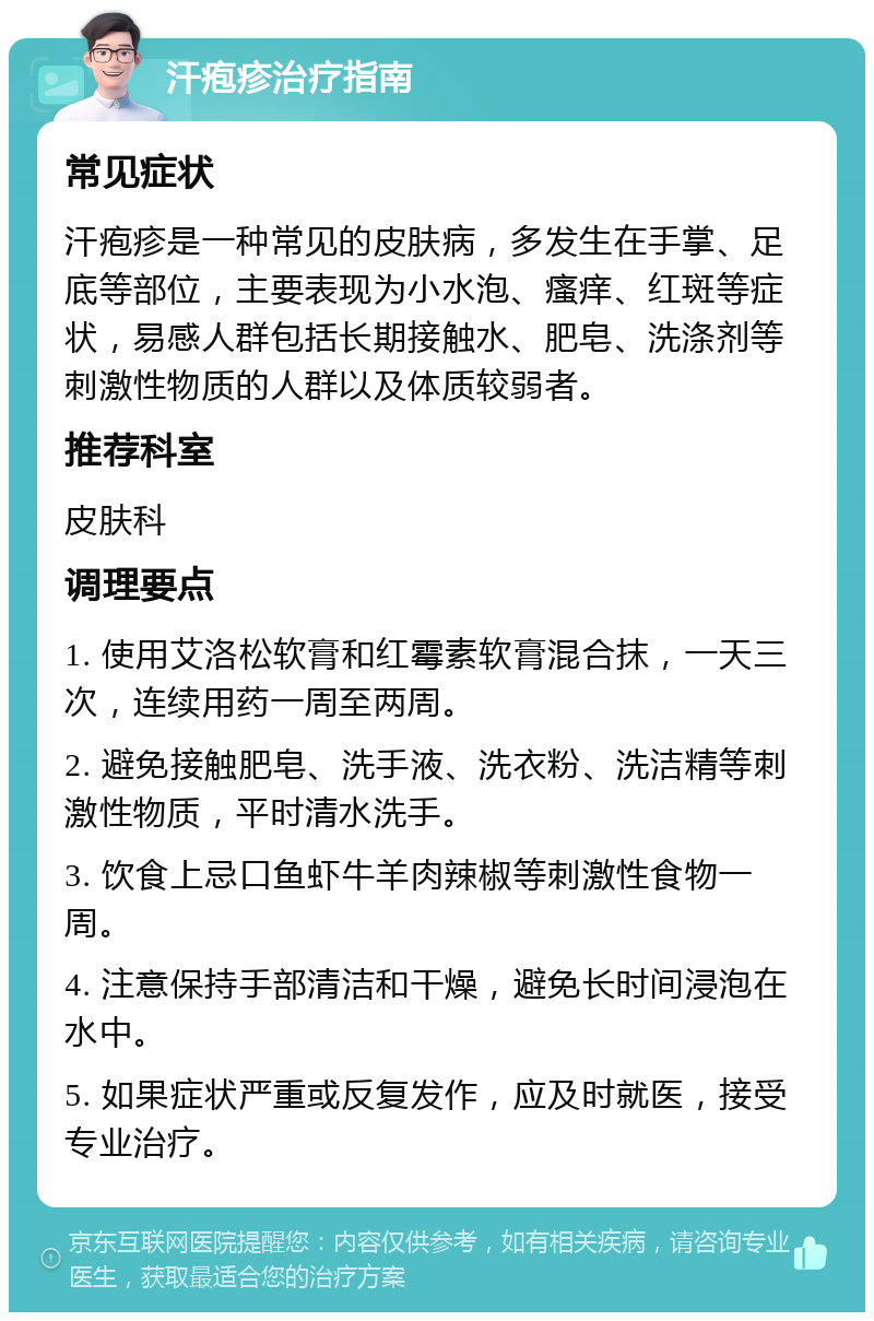 汗疱疹治疗指南 常见症状 汗疱疹是一种常见的皮肤病，多发生在手掌、足底等部位，主要表现为小水泡、瘙痒、红斑等症状，易感人群包括长期接触水、肥皂、洗涤剂等刺激性物质的人群以及体质较弱者。 推荐科室 皮肤科 调理要点 1. 使用艾洛松软膏和红霉素软膏混合抹，一天三次，连续用药一周至两周。 2. 避免接触肥皂、洗手液、洗衣粉、洗洁精等刺激性物质，平时清水洗手。 3. 饮食上忌口鱼虾牛羊肉辣椒等刺激性食物一周。 4. 注意保持手部清洁和干燥，避免长时间浸泡在水中。 5. 如果症状严重或反复发作，应及时就医，接受专业治疗。