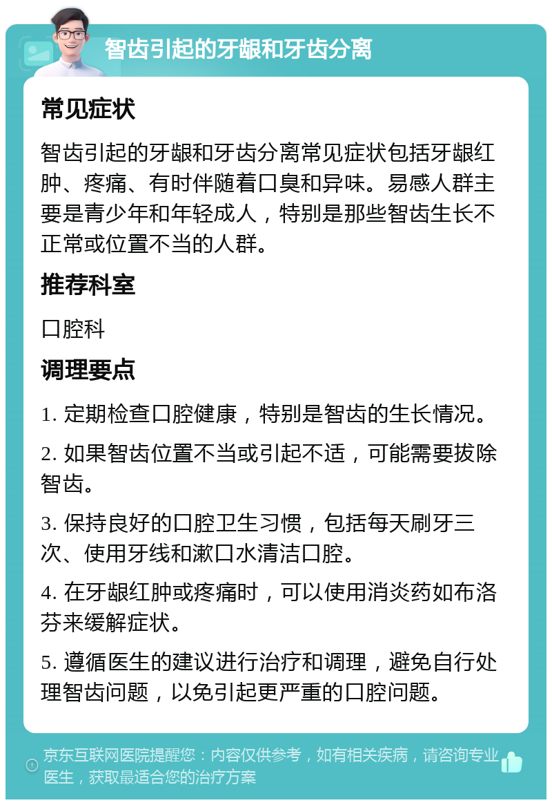 智齿引起的牙龈和牙齿分离 常见症状 智齿引起的牙龈和牙齿分离常见症状包括牙龈红肿、疼痛、有时伴随着口臭和异味。易感人群主要是青少年和年轻成人，特别是那些智齿生长不正常或位置不当的人群。 推荐科室 口腔科 调理要点 1. 定期检查口腔健康，特别是智齿的生长情况。 2. 如果智齿位置不当或引起不适，可能需要拔除智齿。 3. 保持良好的口腔卫生习惯，包括每天刷牙三次、使用牙线和漱口水清洁口腔。 4. 在牙龈红肿或疼痛时，可以使用消炎药如布洛芬来缓解症状。 5. 遵循医生的建议进行治疗和调理，避免自行处理智齿问题，以免引起更严重的口腔问题。