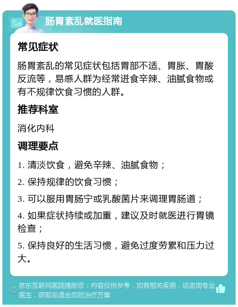 肠胃紊乱就医指南 常见症状 肠胃紊乱的常见症状包括胃部不适、胃胀、胃酸反流等，易感人群为经常进食辛辣、油腻食物或有不规律饮食习惯的人群。 推荐科室 消化内科 调理要点 1. 清淡饮食，避免辛辣、油腻食物； 2. 保持规律的饮食习惯； 3. 可以服用胃肠宁或乳酸菌片来调理胃肠道； 4. 如果症状持续或加重，建议及时就医进行胃镜检查； 5. 保持良好的生活习惯，避免过度劳累和压力过大。