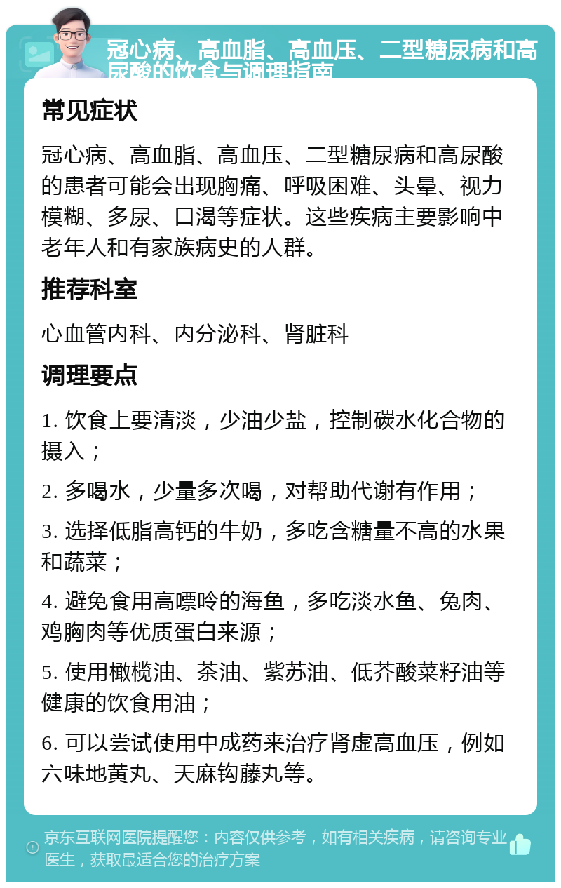 冠心病、高血脂、高血压、二型糖尿病和高尿酸的饮食与调理指南 常见症状 冠心病、高血脂、高血压、二型糖尿病和高尿酸的患者可能会出现胸痛、呼吸困难、头晕、视力模糊、多尿、口渴等症状。这些疾病主要影响中老年人和有家族病史的人群。 推荐科室 心血管内科、内分泌科、肾脏科 调理要点 1. 饮食上要清淡，少油少盐，控制碳水化合物的摄入； 2. 多喝水，少量多次喝，对帮助代谢有作用； 3. 选择低脂高钙的牛奶，多吃含糖量不高的水果和蔬菜； 4. 避免食用高嘌呤的海鱼，多吃淡水鱼、兔肉、鸡胸肉等优质蛋白来源； 5. 使用橄榄油、茶油、紫苏油、低芥酸菜籽油等健康的饮食用油； 6. 可以尝试使用中成药来治疗肾虚高血压，例如六味地黄丸、天麻钩藤丸等。