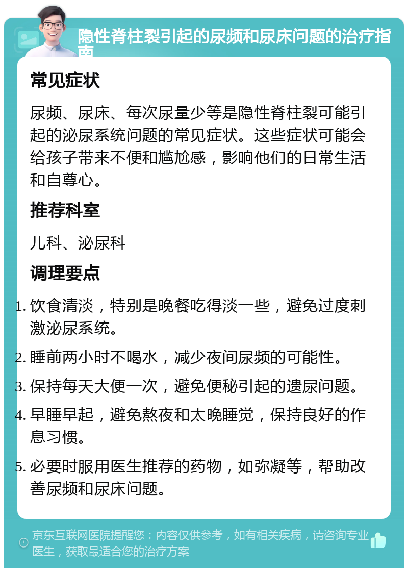 隐性脊柱裂引起的尿频和尿床问题的治疗指南 常见症状 尿频、尿床、每次尿量少等是隐性脊柱裂可能引起的泌尿系统问题的常见症状。这些症状可能会给孩子带来不便和尴尬感，影响他们的日常生活和自尊心。 推荐科室 儿科、泌尿科 调理要点 饮食清淡，特别是晚餐吃得淡一些，避免过度刺激泌尿系统。 睡前两小时不喝水，减少夜间尿频的可能性。 保持每天大便一次，避免便秘引起的遗尿问题。 早睡早起，避免熬夜和太晚睡觉，保持良好的作息习惯。 必要时服用医生推荐的药物，如弥凝等，帮助改善尿频和尿床问题。