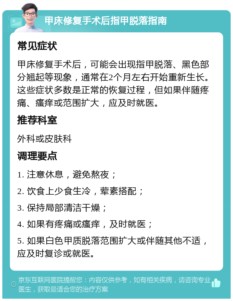 甲床修复手术后指甲脱落指南 常见症状 甲床修复手术后，可能会出现指甲脱落、黑色部分翘起等现象，通常在2个月左右开始重新生长。这些症状多数是正常的恢复过程，但如果伴随疼痛、瘙痒或范围扩大，应及时就医。 推荐科室 外科或皮肤科 调理要点 1. 注意休息，避免熬夜； 2. 饮食上少食生冷，荤素搭配； 3. 保持局部清洁干燥； 4. 如果有疼痛或瘙痒，及时就医； 5. 如果白色甲质脱落范围扩大或伴随其他不适，应及时复诊或就医。