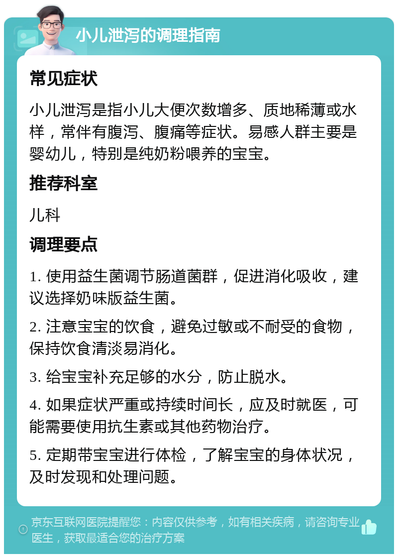 小儿泄泻的调理指南 常见症状 小儿泄泻是指小儿大便次数增多、质地稀薄或水样，常伴有腹泻、腹痛等症状。易感人群主要是婴幼儿，特别是纯奶粉喂养的宝宝。 推荐科室 儿科 调理要点 1. 使用益生菌调节肠道菌群，促进消化吸收，建议选择奶味版益生菌。 2. 注意宝宝的饮食，避免过敏或不耐受的食物，保持饮食清淡易消化。 3. 给宝宝补充足够的水分，防止脱水。 4. 如果症状严重或持续时间长，应及时就医，可能需要使用抗生素或其他药物治疗。 5. 定期带宝宝进行体检，了解宝宝的身体状况，及时发现和处理问题。