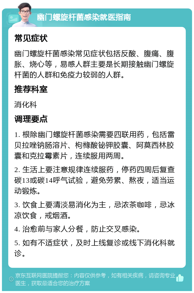 幽门螺旋杆菌感染就医指南 常见症状 幽门螺旋杆菌感染常见症状包括反酸、腹痛、腹胀、烧心等，易感人群主要是长期接触幽门螺旋杆菌的人群和免疫力较弱的人群。 推荐科室 消化科 调理要点 1. 根除幽门螺旋杆菌感染需要四联用药，包括雷贝拉唑钠肠溶片、枸橼酸铋钾胶囊、阿莫西林胶囊和克拉霉素片，连续服用两周。 2. 生活上要注意规律连续服药，停药四周后复查碳13或碳14呼气试验，避免劳累、熬夜，适当运动锻炼。 3. 饮食上要清淡易消化为主，忌浓茶咖啡，忌冰凉饮食，戒烟酒。 4. 治愈前与家人分餐，防止交叉感染。 5. 如有不适症状，及时上线复诊或线下消化科就诊。