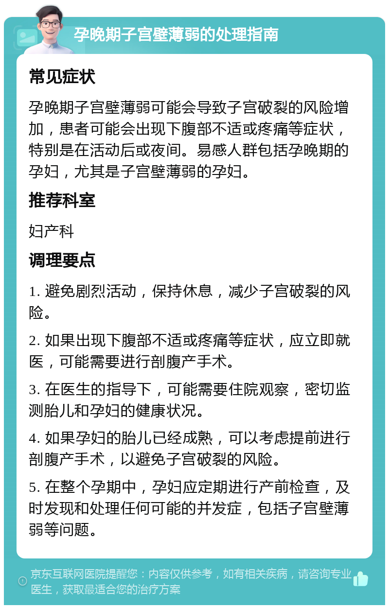 孕晚期子宫壁薄弱的处理指南 常见症状 孕晚期子宫壁薄弱可能会导致子宫破裂的风险增加，患者可能会出现下腹部不适或疼痛等症状，特别是在活动后或夜间。易感人群包括孕晚期的孕妇，尤其是子宫壁薄弱的孕妇。 推荐科室 妇产科 调理要点 1. 避免剧烈活动，保持休息，减少子宫破裂的风险。 2. 如果出现下腹部不适或疼痛等症状，应立即就医，可能需要进行剖腹产手术。 3. 在医生的指导下，可能需要住院观察，密切监测胎儿和孕妇的健康状况。 4. 如果孕妇的胎儿已经成熟，可以考虑提前进行剖腹产手术，以避免子宫破裂的风险。 5. 在整个孕期中，孕妇应定期进行产前检查，及时发现和处理任何可能的并发症，包括子宫壁薄弱等问题。