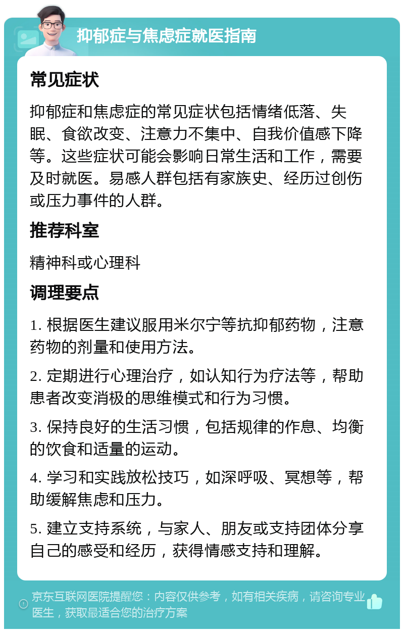 抑郁症与焦虑症就医指南 常见症状 抑郁症和焦虑症的常见症状包括情绪低落、失眠、食欲改变、注意力不集中、自我价值感下降等。这些症状可能会影响日常生活和工作，需要及时就医。易感人群包括有家族史、经历过创伤或压力事件的人群。 推荐科室 精神科或心理科 调理要点 1. 根据医生建议服用米尔宁等抗抑郁药物，注意药物的剂量和使用方法。 2. 定期进行心理治疗，如认知行为疗法等，帮助患者改变消极的思维模式和行为习惯。 3. 保持良好的生活习惯，包括规律的作息、均衡的饮食和适量的运动。 4. 学习和实践放松技巧，如深呼吸、冥想等，帮助缓解焦虑和压力。 5. 建立支持系统，与家人、朋友或支持团体分享自己的感受和经历，获得情感支持和理解。