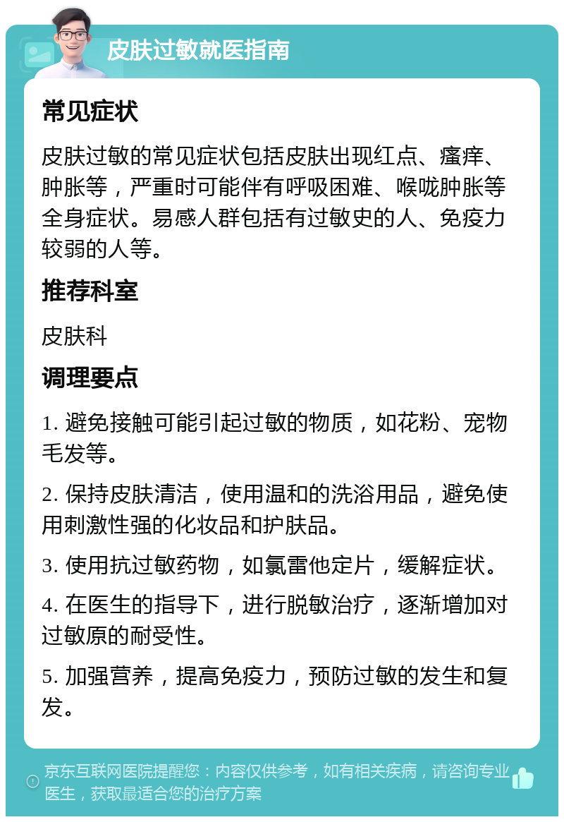 皮肤过敏就医指南 常见症状 皮肤过敏的常见症状包括皮肤出现红点、瘙痒、肿胀等，严重时可能伴有呼吸困难、喉咙肿胀等全身症状。易感人群包括有过敏史的人、免疫力较弱的人等。 推荐科室 皮肤科 调理要点 1. 避免接触可能引起过敏的物质，如花粉、宠物毛发等。 2. 保持皮肤清洁，使用温和的洗浴用品，避免使用刺激性强的化妆品和护肤品。 3. 使用抗过敏药物，如氯雷他定片，缓解症状。 4. 在医生的指导下，进行脱敏治疗，逐渐增加对过敏原的耐受性。 5. 加强营养，提高免疫力，预防过敏的发生和复发。