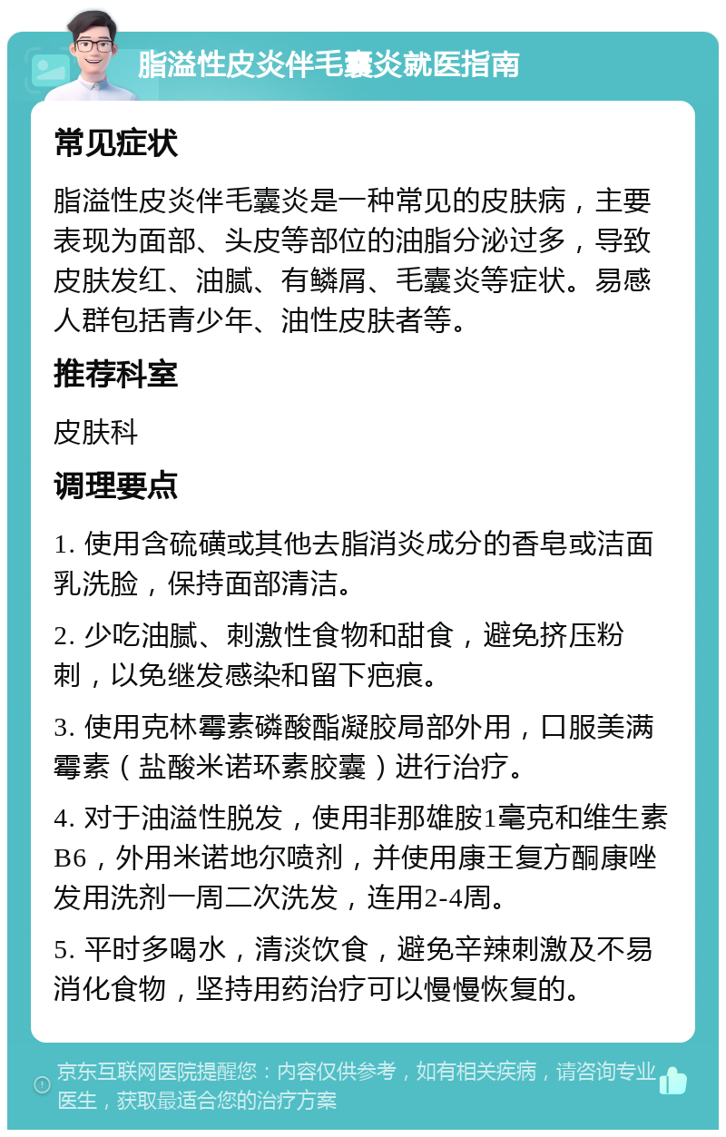 脂溢性皮炎伴毛囊炎就医指南 常见症状 脂溢性皮炎伴毛囊炎是一种常见的皮肤病，主要表现为面部、头皮等部位的油脂分泌过多，导致皮肤发红、油腻、有鳞屑、毛囊炎等症状。易感人群包括青少年、油性皮肤者等。 推荐科室 皮肤科 调理要点 1. 使用含硫磺或其他去脂消炎成分的香皂或洁面乳洗脸，保持面部清洁。 2. 少吃油腻、刺激性食物和甜食，避免挤压粉刺，以免继发感染和留下疤痕。 3. 使用克林霉素磷酸酯凝胶局部外用，口服美满霉素（盐酸米诺环素胶囊）进行治疗。 4. 对于油溢性脱发，使用非那雄胺1毫克和维生素B6，外用米诺地尔喷剂，并使用康王复方酮康唑发用洗剂一周二次洗发，连用2-4周。 5. 平时多喝水，清淡饮食，避免辛辣刺激及不易消化食物，坚持用药治疗可以慢慢恢复的。