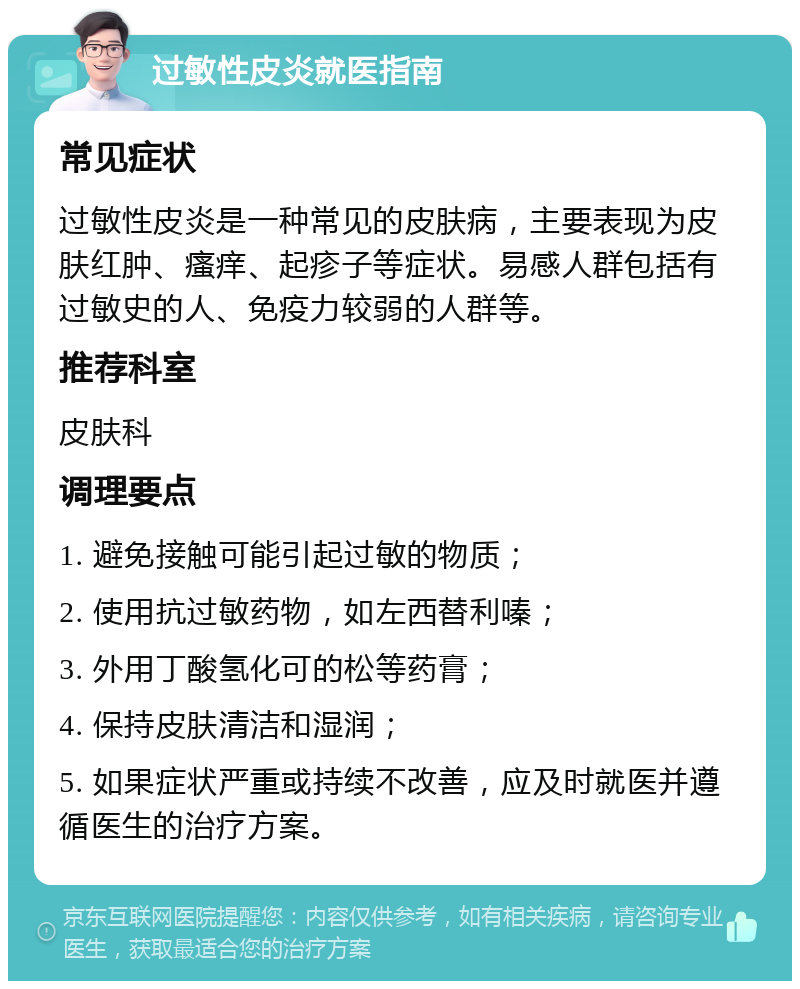 过敏性皮炎就医指南 常见症状 过敏性皮炎是一种常见的皮肤病，主要表现为皮肤红肿、瘙痒、起疹子等症状。易感人群包括有过敏史的人、免疫力较弱的人群等。 推荐科室 皮肤科 调理要点 1. 避免接触可能引起过敏的物质； 2. 使用抗过敏药物，如左西替利嗪； 3. 外用丁酸氢化可的松等药膏； 4. 保持皮肤清洁和湿润； 5. 如果症状严重或持续不改善，应及时就医并遵循医生的治疗方案。