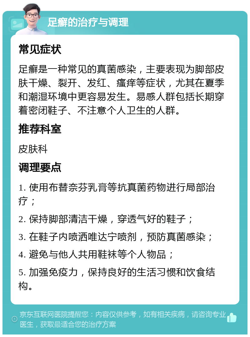 足癣的治疗与调理 常见症状 足癣是一种常见的真菌感染，主要表现为脚部皮肤干燥、裂开、发红、瘙痒等症状，尤其在夏季和潮湿环境中更容易发生。易感人群包括长期穿着密闭鞋子、不注意个人卫生的人群。 推荐科室 皮肤科 调理要点 1. 使用布替奈芬乳膏等抗真菌药物进行局部治疗； 2. 保持脚部清洁干燥，穿透气好的鞋子； 3. 在鞋子内喷洒唯达宁喷剂，预防真菌感染； 4. 避免与他人共用鞋袜等个人物品； 5. 加强免疫力，保持良好的生活习惯和饮食结构。