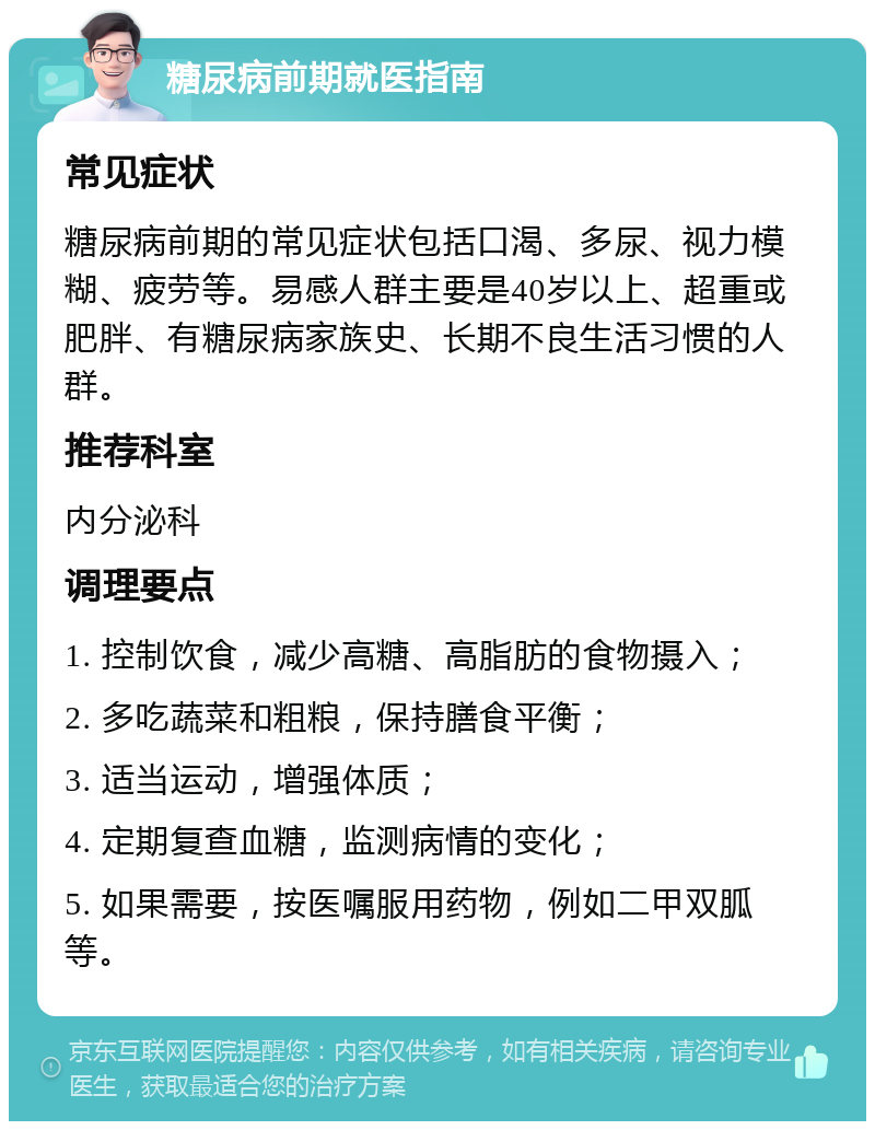 糖尿病前期就医指南 常见症状 糖尿病前期的常见症状包括口渴、多尿、视力模糊、疲劳等。易感人群主要是40岁以上、超重或肥胖、有糖尿病家族史、长期不良生活习惯的人群。 推荐科室 内分泌科 调理要点 1. 控制饮食，减少高糖、高脂肪的食物摄入； 2. 多吃蔬菜和粗粮，保持膳食平衡； 3. 适当运动，增强体质； 4. 定期复查血糖，监测病情的变化； 5. 如果需要，按医嘱服用药物，例如二甲双胍等。