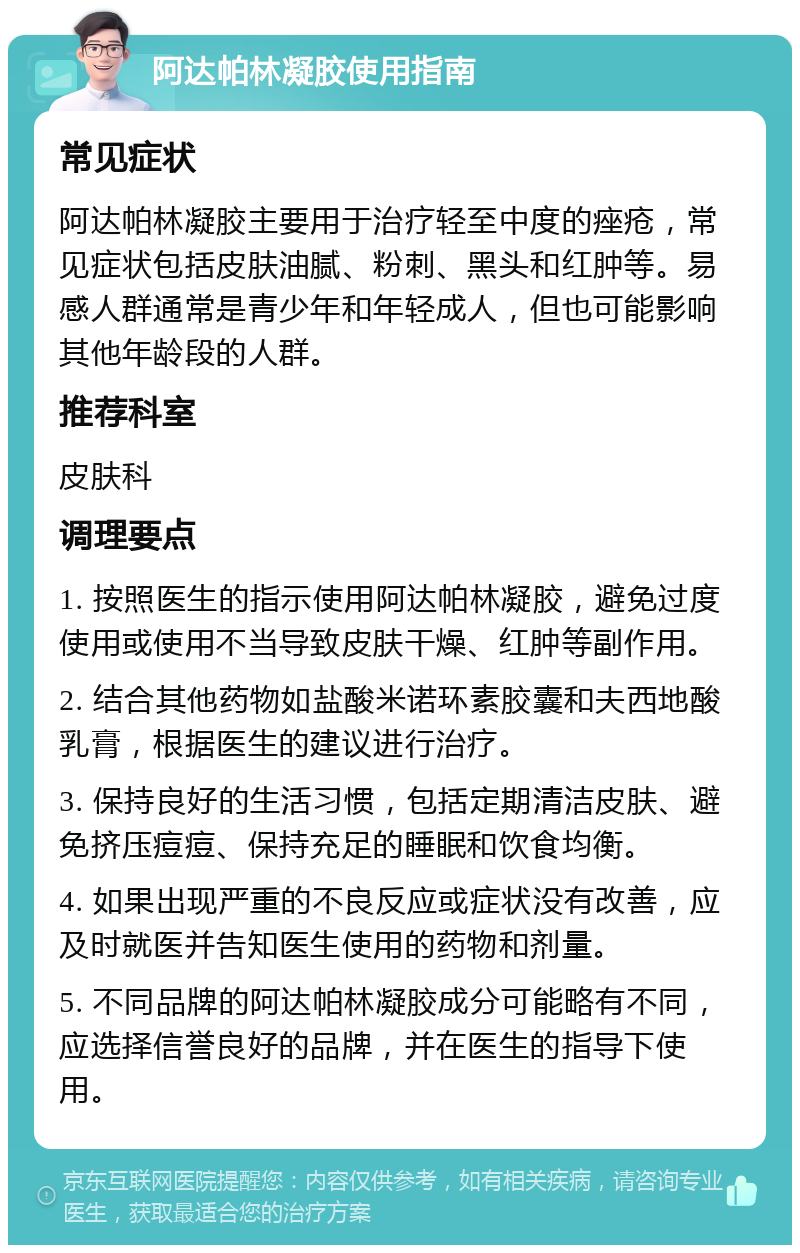 阿达帕林凝胶使用指南 常见症状 阿达帕林凝胶主要用于治疗轻至中度的痤疮，常见症状包括皮肤油腻、粉刺、黑头和红肿等。易感人群通常是青少年和年轻成人，但也可能影响其他年龄段的人群。 推荐科室 皮肤科 调理要点 1. 按照医生的指示使用阿达帕林凝胶，避免过度使用或使用不当导致皮肤干燥、红肿等副作用。 2. 结合其他药物如盐酸米诺环素胶囊和夫西地酸乳膏，根据医生的建议进行治疗。 3. 保持良好的生活习惯，包括定期清洁皮肤、避免挤压痘痘、保持充足的睡眠和饮食均衡。 4. 如果出现严重的不良反应或症状没有改善，应及时就医并告知医生使用的药物和剂量。 5. 不同品牌的阿达帕林凝胶成分可能略有不同，应选择信誉良好的品牌，并在医生的指导下使用。