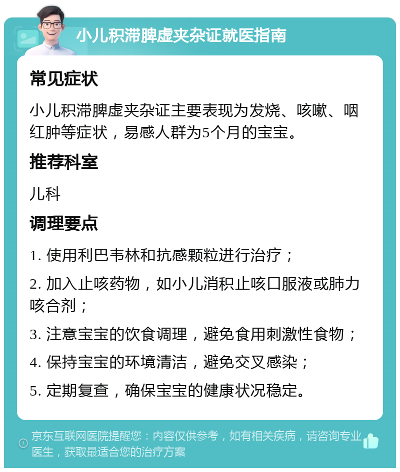 小儿积滞脾虚夹杂证就医指南 常见症状 小儿积滞脾虚夹杂证主要表现为发烧、咳嗽、咽红肿等症状，易感人群为5个月的宝宝。 推荐科室 儿科 调理要点 1. 使用利巴韦林和抗感颗粒进行治疗； 2. 加入止咳药物，如小儿消积止咳口服液或肺力咳合剂； 3. 注意宝宝的饮食调理，避免食用刺激性食物； 4. 保持宝宝的环境清洁，避免交叉感染； 5. 定期复查，确保宝宝的健康状况稳定。