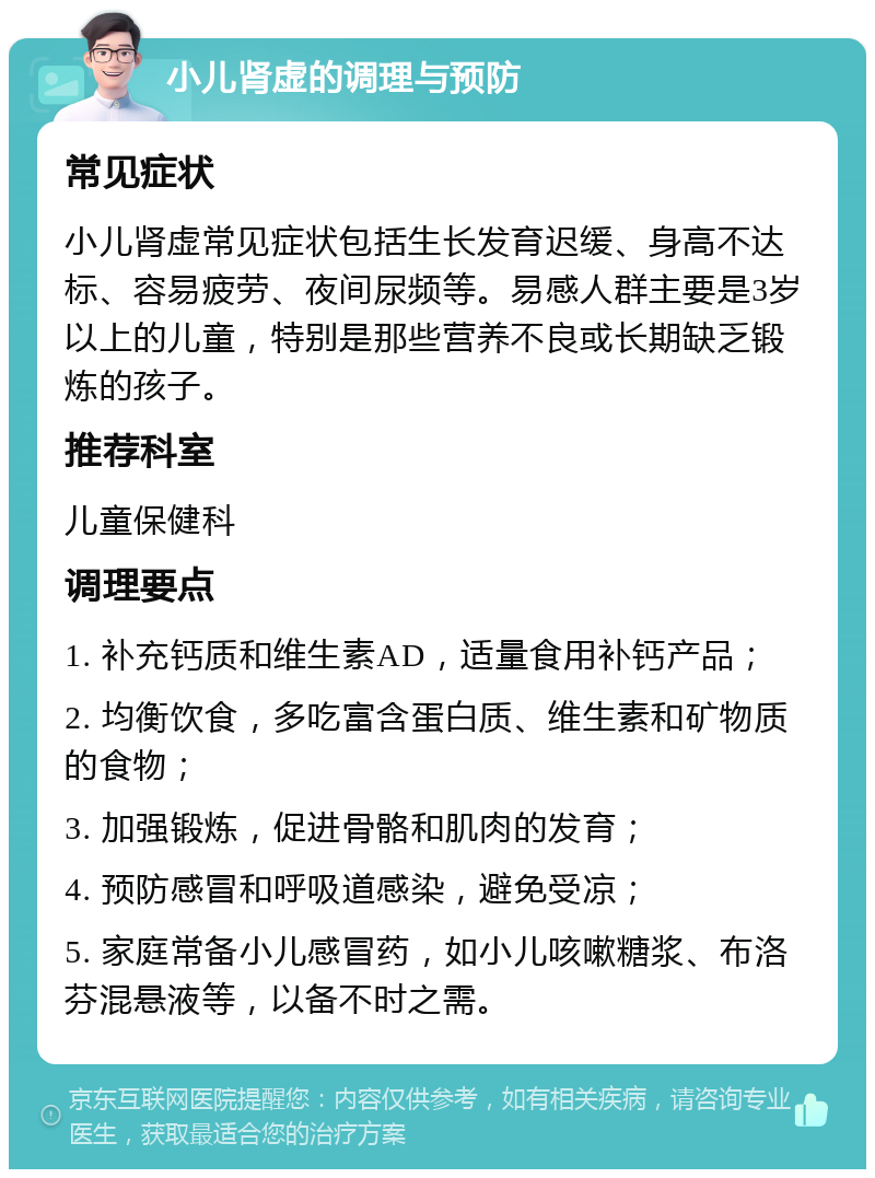 小儿肾虚的调理与预防 常见症状 小儿肾虚常见症状包括生长发育迟缓、身高不达标、容易疲劳、夜间尿频等。易感人群主要是3岁以上的儿童，特别是那些营养不良或长期缺乏锻炼的孩子。 推荐科室 儿童保健科 调理要点 1. 补充钙质和维生素AD，适量食用补钙产品； 2. 均衡饮食，多吃富含蛋白质、维生素和矿物质的食物； 3. 加强锻炼，促进骨骼和肌肉的发育； 4. 预防感冒和呼吸道感染，避免受凉； 5. 家庭常备小儿感冒药，如小儿咳嗽糖浆、布洛芬混悬液等，以备不时之需。