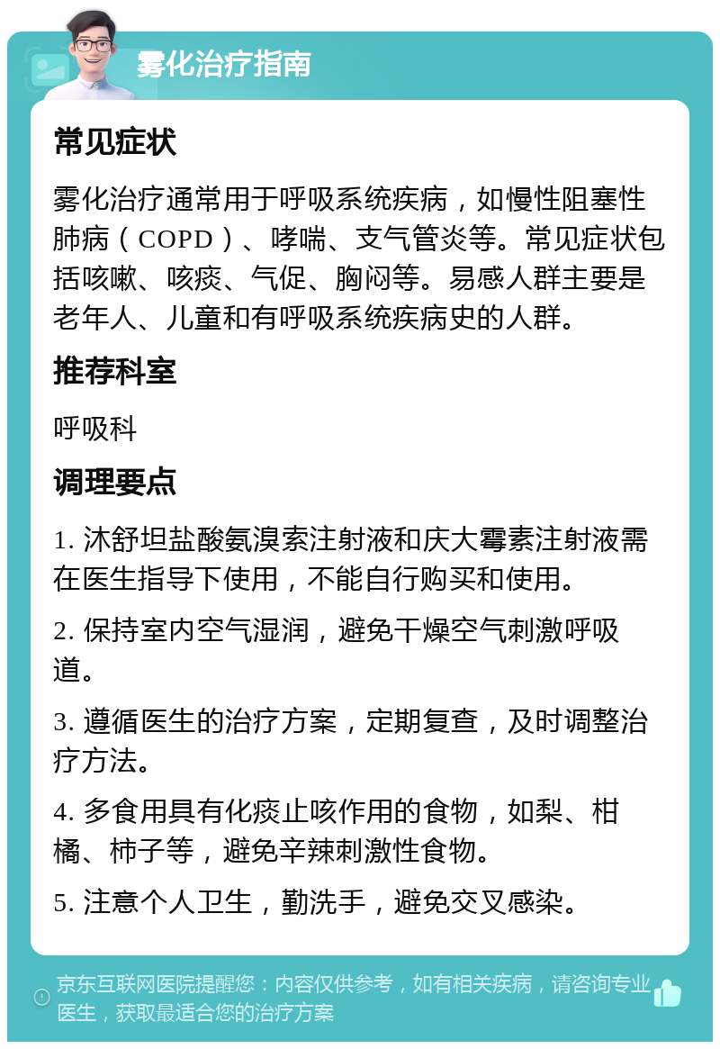 雾化治疗指南 常见症状 雾化治疗通常用于呼吸系统疾病，如慢性阻塞性肺病（COPD）、哮喘、支气管炎等。常见症状包括咳嗽、咳痰、气促、胸闷等。易感人群主要是老年人、儿童和有呼吸系统疾病史的人群。 推荐科室 呼吸科 调理要点 1. 沐舒坦盐酸氨溴索注射液和庆大霉素注射液需在医生指导下使用，不能自行购买和使用。 2. 保持室内空气湿润，避免干燥空气刺激呼吸道。 3. 遵循医生的治疗方案，定期复查，及时调整治疗方法。 4. 多食用具有化痰止咳作用的食物，如梨、柑橘、柿子等，避免辛辣刺激性食物。 5. 注意个人卫生，勤洗手，避免交叉感染。