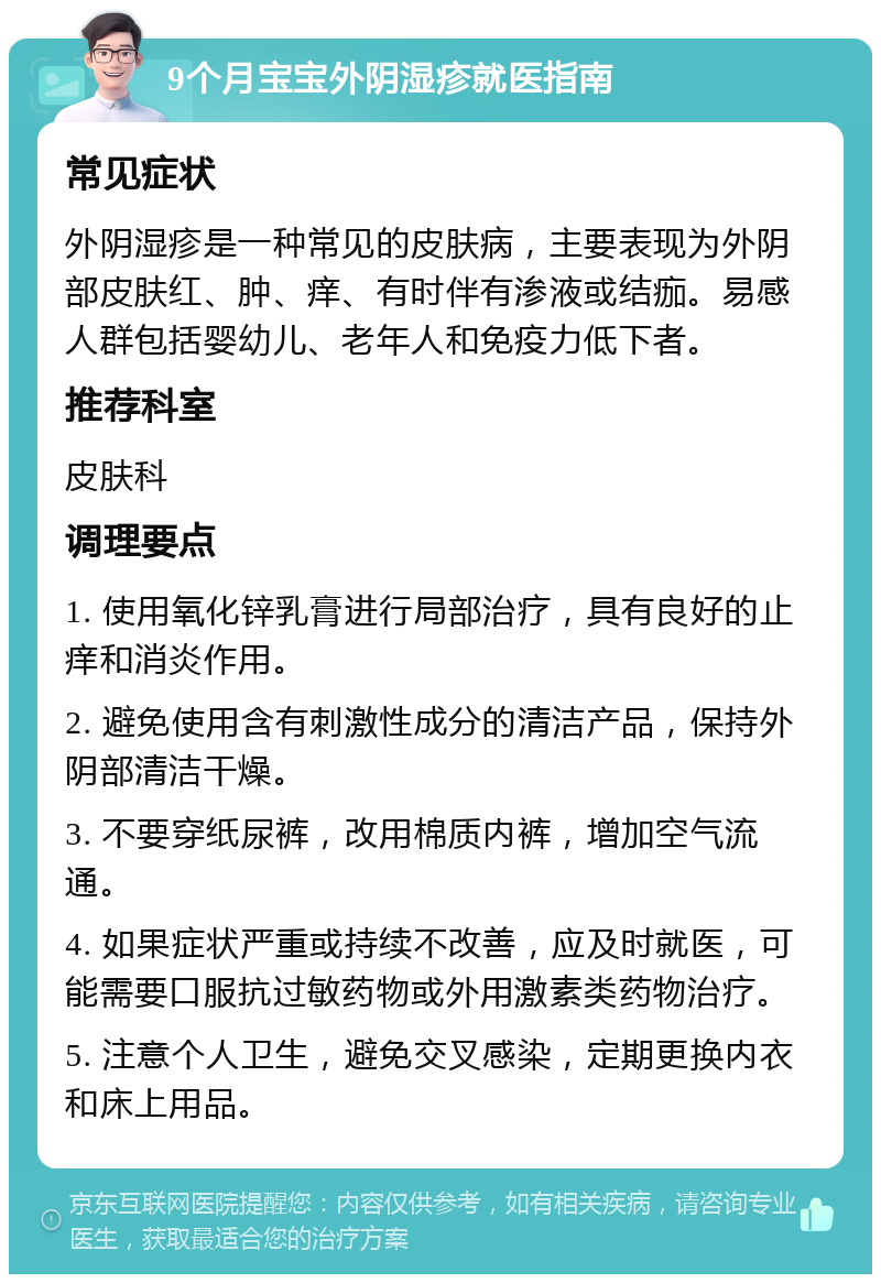 9个月宝宝外阴湿疹就医指南 常见症状 外阴湿疹是一种常见的皮肤病，主要表现为外阴部皮肤红、肿、痒、有时伴有渗液或结痂。易感人群包括婴幼儿、老年人和免疫力低下者。 推荐科室 皮肤科 调理要点 1. 使用氧化锌乳膏进行局部治疗，具有良好的止痒和消炎作用。 2. 避免使用含有刺激性成分的清洁产品，保持外阴部清洁干燥。 3. 不要穿纸尿裤，改用棉质内裤，增加空气流通。 4. 如果症状严重或持续不改善，应及时就医，可能需要口服抗过敏药物或外用激素类药物治疗。 5. 注意个人卫生，避免交叉感染，定期更换内衣和床上用品。