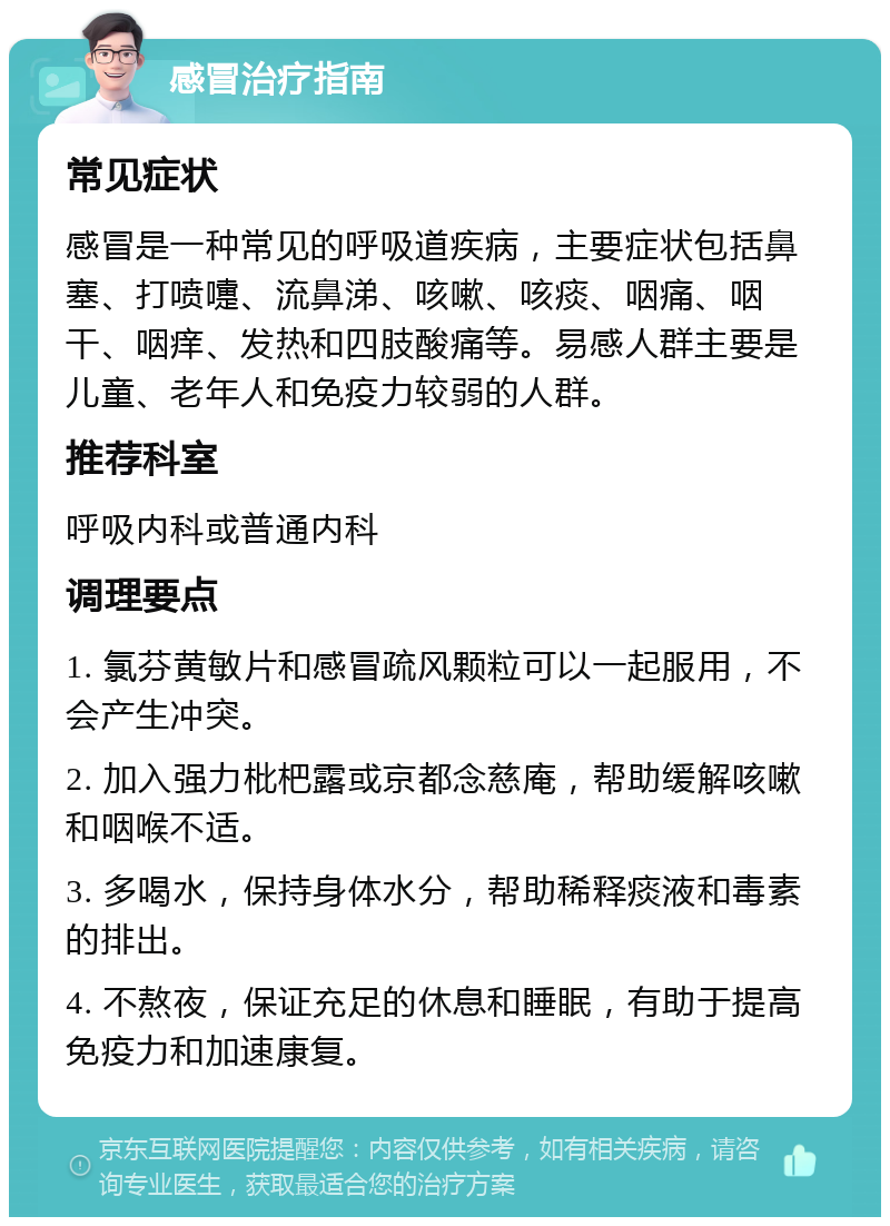 感冒治疗指南 常见症状 感冒是一种常见的呼吸道疾病，主要症状包括鼻塞、打喷嚏、流鼻涕、咳嗽、咳痰、咽痛、咽干、咽痒、发热和四肢酸痛等。易感人群主要是儿童、老年人和免疫力较弱的人群。 推荐科室 呼吸内科或普通内科 调理要点 1. 氯芬黄敏片和感冒疏风颗粒可以一起服用，不会产生冲突。 2. 加入强力枇杷露或京都念慈庵，帮助缓解咳嗽和咽喉不适。 3. 多喝水，保持身体水分，帮助稀释痰液和毒素的排出。 4. 不熬夜，保证充足的休息和睡眠，有助于提高免疫力和加速康复。