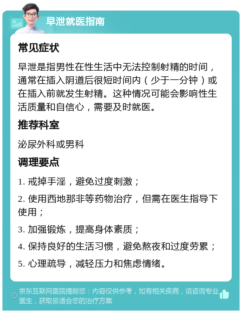 早泄就医指南 常见症状 早泄是指男性在性生活中无法控制射精的时间，通常在插入阴道后很短时间内（少于一分钟）或在插入前就发生射精。这种情况可能会影响性生活质量和自信心，需要及时就医。 推荐科室 泌尿外科或男科 调理要点 1. 戒掉手淫，避免过度刺激； 2. 使用西地那非等药物治疗，但需在医生指导下使用； 3. 加强锻炼，提高身体素质； 4. 保持良好的生活习惯，避免熬夜和过度劳累； 5. 心理疏导，减轻压力和焦虑情绪。