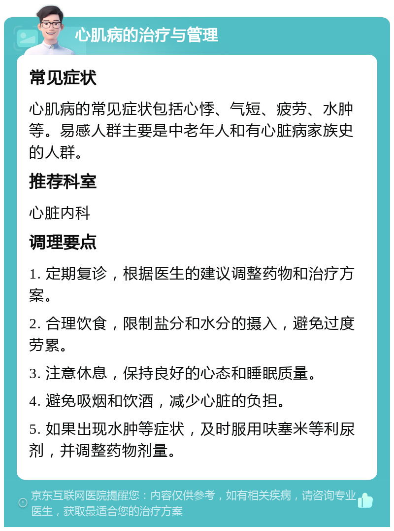 心肌病的治疗与管理 常见症状 心肌病的常见症状包括心悸、气短、疲劳、水肿等。易感人群主要是中老年人和有心脏病家族史的人群。 推荐科室 心脏内科 调理要点 1. 定期复诊，根据医生的建议调整药物和治疗方案。 2. 合理饮食，限制盐分和水分的摄入，避免过度劳累。 3. 注意休息，保持良好的心态和睡眠质量。 4. 避免吸烟和饮酒，减少心脏的负担。 5. 如果出现水肿等症状，及时服用呋塞米等利尿剂，并调整药物剂量。