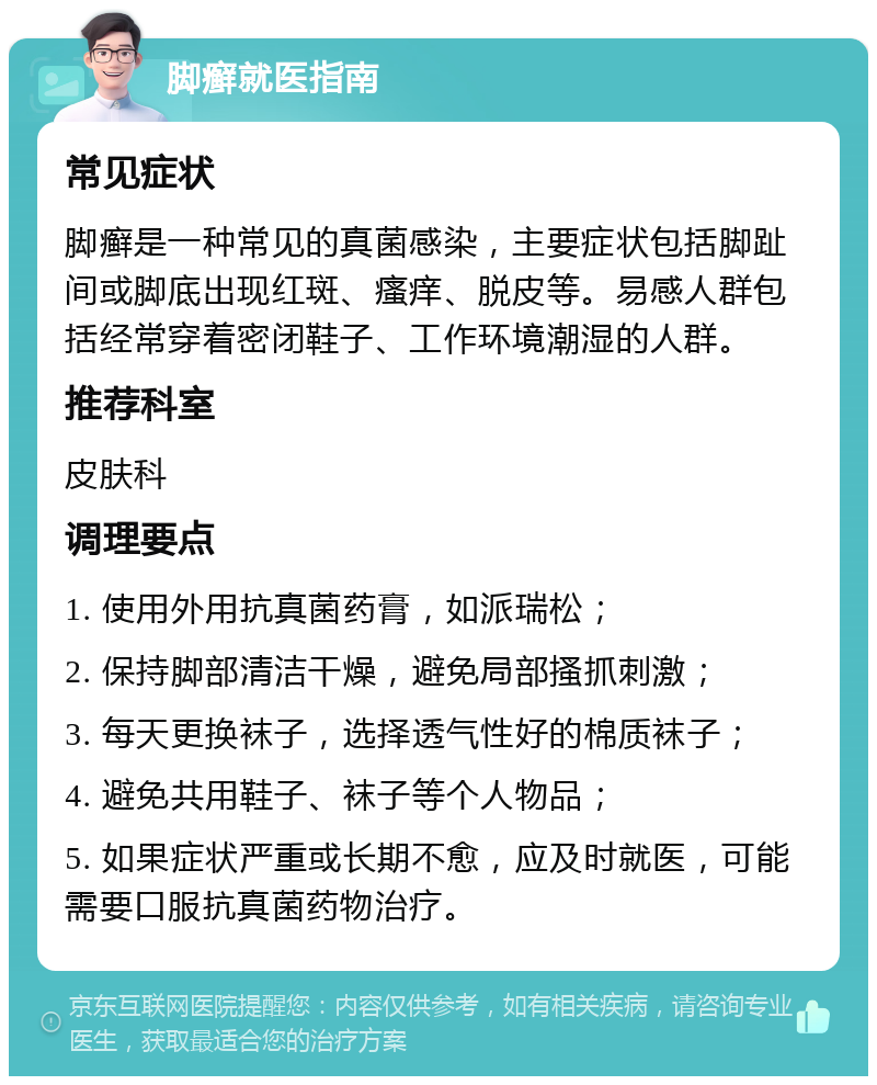 脚癣就医指南 常见症状 脚癣是一种常见的真菌感染，主要症状包括脚趾间或脚底出现红斑、瘙痒、脱皮等。易感人群包括经常穿着密闭鞋子、工作环境潮湿的人群。 推荐科室 皮肤科 调理要点 1. 使用外用抗真菌药膏，如派瑞松； 2. 保持脚部清洁干燥，避免局部搔抓刺激； 3. 每天更换袜子，选择透气性好的棉质袜子； 4. 避免共用鞋子、袜子等个人物品； 5. 如果症状严重或长期不愈，应及时就医，可能需要口服抗真菌药物治疗。