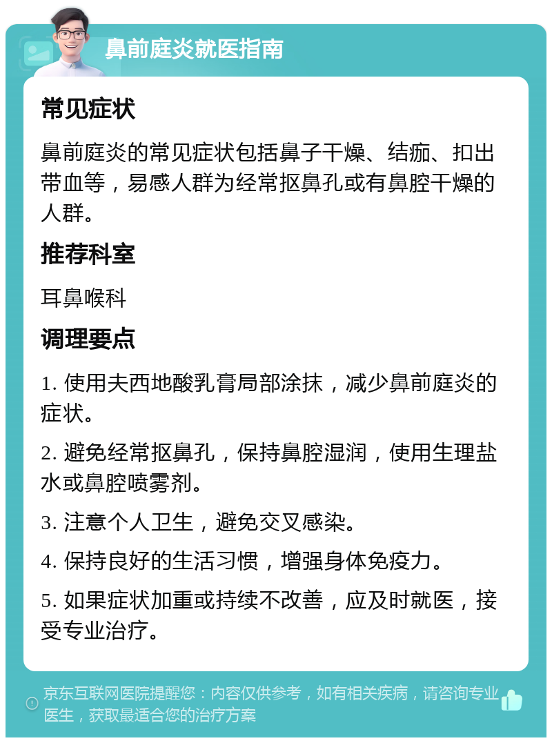 鼻前庭炎就医指南 常见症状 鼻前庭炎的常见症状包括鼻子干燥、结痂、扣出带血等，易感人群为经常抠鼻孔或有鼻腔干燥的人群。 推荐科室 耳鼻喉科 调理要点 1. 使用夫西地酸乳膏局部涂抹，减少鼻前庭炎的症状。 2. 避免经常抠鼻孔，保持鼻腔湿润，使用生理盐水或鼻腔喷雾剂。 3. 注意个人卫生，避免交叉感染。 4. 保持良好的生活习惯，增强身体免疫力。 5. 如果症状加重或持续不改善，应及时就医，接受专业治疗。